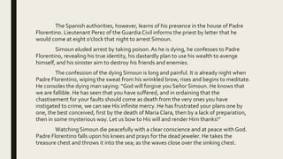 The Spanish authorities, however, learns of his presence in the house of Padre
Florentino. Lieutenant Perez of the GuardiaCivil informs the priest by letter that he
would come at eight o’clock that night to arrest Simoun.
Simoun eluded arrest by taking poison.As he is dying, he confesses to Padre
Florentino, revealing his true identity, his dastardly plan to use his wealth to avenge
himself, and his sinister aim to destroy his friends and enemies.
The confession of the dying Simoun is long and painful. It is already night when
Padre Florentino, wiping the sweat from his wrinkled brow, rises and begins to meditate.
He consoles the dying man saying: “God will forgive you Señor Simoun. He knows that
we are fallible. He has seen that you have suffered, and in ordaining that the
chastisement for your faults should come as death from the very ones you have
instigated to crime, we can see His infinite mercy. He has frustrated your plans one by
one, the best conceived, first by the death of MariaClara, then by a lack of preparation,
then in some mysterious way. Let us bow to His will and render Him thanks!”
Watching Simoun die peacefully with a clear conscience and at peace with God.
Padre Florentino falls upon his knees and prays for the dead jeweler. He takes the
treasure chest and throws it into the sea; as the waves close over the sinking chest.
 
