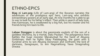 ETHNO-EPICS
Biag ni Lam-ang (Life of Lam-ang) of the Ilocanos narrates the
adventures of the prodigious epic hero, Lam-ang who exhibits
extraordinary powers at an early age. At nine months he is able to go
to war to look for his father’s killers. Then while in search of lady love,
Ines Kannoyan, he is swallowed by a big fish, but his rooster and his
friends bring him back to life.
Labaw Donggon is about the passionate exploits of the son of a
goddess Alunsina, by a mortal, Datu Paubari. The polygamous hero
battles the huge monster Manaluntad for the hand of Abyang
Ginbitinan; then he fights Sikay Padalogdog, the giant with a
hundred arms to win Abyang Doronoon and confronts the lord of
darkness, Saragnayan, to win Nagmalitong Yawa Sinagmaling
Diwata.
 