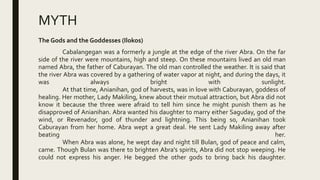 MYTH
The Gods and the Goddesses (Ilokos)
Cabalangegan was a formerly a jungle at the edge of the river Abra. On the far
side of the river were mountains, high and steep. On these mountains lived an old man
named Abra, the father of Caburayan. The old man controlled the weather. It is said that
the river Abra was covered by a gathering of water vapor at night, and during the days, it
was always bright with sunlight.
At that time, Anianihan, god of harvests, was in love with Caburayan, goddess of
healing. Her mother, Lady Makiling, knew about their mutual attraction, but Abra did not
know it because the three were afraid to tell him since he might punish them as he
disapproved of Anianihan. Abra wanted his daughter to marry either Saguday, god of the
wind, or Revenador, god of thunder and lightning. This being so, Anianihan took
Caburayan from her home. Abra wept a great deal. He sent Lady Makiling away after
beating her.
When Abra was alone, he wept day and night till Bulan, god of peace and calm,
came. Though Bulan was there to brighten Abra's spirits, Abra did not stop weeping. He
could not express his anger. He begged the other gods to bring back his daughter.
 
