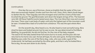(continuation)
One day the sun, eye of Amman, shone so brightly that the water of the river
Abra was excessively heated. Smoke rose from the river. Soon, thick, black clouds began
to darken the sky.Then Saguday sent the strongest wind until the crowns of the trees
brushed the ground.The god Revenador sent down the largest strings of fire.The heaviest
rains fell. All these frightful events lasted seven days.The river Abra then rose and covered
the trees.There rose a vast body of water until only the highest part of the mountain could
be seen. It looked like a back of a turtle from a distance.This was the spot where Abra
lived.
On the seventh day, Abra heard a cry. He also heard a most sorrowful song. Abra
dried his tears and looked around, but he saw no one. He was determined to find Maria
Makiling, his grandchild. He did not find her, for the cries of the baby stopped.
The search for the baby lasted three full moons but to no avail, and the poor old man
returned to his home very sad. He lost all hope; his wits were gone. At that time Maria
Makiling was under the care of the fierce dog, Lobo, who was under a god of the
Underworld. He had been punished by the other gods, and that is why he looked like a
fierce dog. He was sent down to do charity.
 