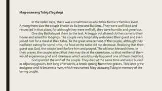 Mag-asawangTubig (Tagalog)
In the olden days, there was a small town in which few farmers' families lived.
Among them was the couple known as Ba Imo and Ba Sinta.They were well liked and
respected in that place, for although they were well off, they were humble and generous.
One day Bathala put them to the test. A beggar in tattered clothes came to their
house and asked for lodgings.The couple very hospitably welcomed their guest and even
joined him for a meal at their table.To the great amazement of the couple, although they
had been eating for some time, the food at the table did not decrease. Realizing that their
guest was God, the couple knelt before him and prayed.The old man blessed them. In
their prayer, the couple asked that they may die at the same time, so that neither of them
would experience grief and loneliness which would surely happen if one of them died first.
God granted the wish of the couple.They died at the same time and were buried
in adjoining graves. Not long afterwards, a brook sprang from their graves.This later grew
and grew until it became a river, which was named Mag-asawangTubig in memory of the
loving couple.
 