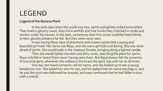 LEGEND
Legend of the Banana Plant
In the early days when the world was new, spirits and ghosts lurked everywhere.
They lived in gloomy caves, they hid in anthills and tree trunks they frolicked in nooks and
corners under the houses. In the dark, sometimes their tiny voices could be heard dimly,
or their ghostly presence be felt. But they were never seen.
It was during these days of phantoms and unseen spirits that a young and
beautiful girl lived. Her name was Raya, and she was a girl bold and daring. She was never
afraid of spirits. She would walk in the shadowy forests, bringing along a lighted candle.
Then she would tiptoe into dark and dirty caves, searching the place for spirits.
Raya only felt or heard them never having seen them. But Raya always felt the presence
of one kind spirit, whenever she walked in the forest the spirit was with her at all times.
One day she heard someone call her name, and she looked up to see a young
handsome man. She asked him who he was, and he replied that his name was Sag-in, and
he was the spirit who followed her around, and even confessed that he had fallen in love
with a mortal.
 