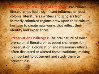 • Influence on Post-Colonial Literature: Pre-colonial
literature has had a significant influence on post-
colonial literature as writers and scholars from
formerly colonized regions draw upon their cultural
heritage to create new works that reflect their
identity and experiences.
• Preservation Challenges: The oral nature of much
pre-colonial literature has posed challenges for
preservation. Colonization and missionary efforts
often disrupted or altered these traditions, making
it important to document and study them to
prevent loss.
•
 