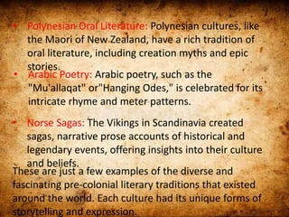 • Polynesian Oral Literature: Polynesian cultures, like
the Maori of New Zealand, have a rich tradition of
oral literature, including creation myths and epic
stories.
• Arabic Poetry: Arabic poetry, such as the
"Mu'allaqat" or"Hanging Odes," is celebrated for its
intricate rhyme and meter patterns.
• Norse Sagas: The Vikings in Scandinavia created
sagas, narrative prose accounts of historical and
legendary events, offering insights into their culture
and beliefs.
These are just a few examples of the diverse and
fascinating pre-colonial literary traditions that existed
around the world. Each culture had its unique forms of
storytelling and expression.
 