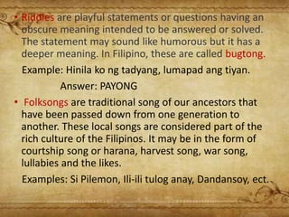 • Riddles are playful statements or questions having an
obscure meaning intended to be answered or solved.
The statement may sound like humorous but it has a
deeper meaning. In Filipino, these are called bugtong.
Example: Hinila ko ng tadyang, lumapad ang tiyan.
Answer: PAYONG
• Folksongs are traditional song of our ancestors that
have been passed down from one generation to
another. These local songs are considered part of the
rich culture of the Filipinos. It may be in the form of
courtship song or harana, harvest song, war song,
lullabies and the likes.
Examples: Si Pilemon, Ili-ili tulog anay, Dandansoy, ect.
 