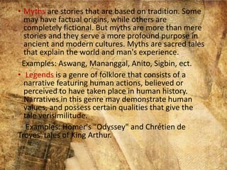 • Myths are stories that are based on tradition. Some
may have factual origins, while others are
completely fictional. But myths are more than mere
stories and they serve a more profound purpose in
ancient and modern cultures. Myths are sacred tales
that explain the world and man's experience.
Examples: Aswang, Mananggal, Anito, Sigbin, ect.
• Legends is a genre of folklore that consists of a
narrative featuring human actions, believed or
perceived to have taken place in human history.
Narratives in this genre may demonstrate human
values, and possess certain qualities that give the
tale verisimilitude.
Examples: Homer's "Odyssey" and Chrétien de
Troyes' tales of King Arthur.
 