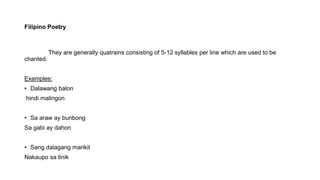 Filipino Poetry
They are generally quatrains consisting of 5-12 syllables per line which are used to be
chanted.
Examples:
• Dalawang balon
hindi malingon
• Sa araw ay bunbong
Sa gabi ay dahon
• Sang dalagang marikit
Nakaupo sa tinik
 