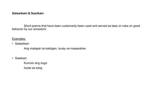 Salawikain & Sawikain
Short poems that have been customarily been used and served as laws or rules on good
behavior by our ancestors.
Examples:
• Salawikain
Ang matapat na kaibigan, tunay na maaasahan
• Sawikain
Kumulo ang dugo
Isulat sa tubig
 