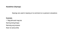 Kasabihan (Sayings)
Sayings are used in teasing or to comment on a persons’ actuations
Example:
• Nag-almusal mag-isa
Kaning lamig,tinapa
Nahulog ang kutsara
Ikaw na sana,sinita
 