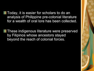 Today, it is easier for scholars to do an analysis of Philippine pre-colonial literature for a wealth of oral lore has been collected. These indigenous literature were preserved by Filipinos whose ancestors stayed beyond the reach of colonial forces. 