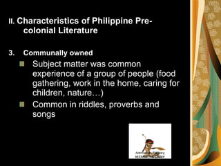II.  Characteristics of Philippine Pre-colonial Literature Communally owned Subject matter was common experience of a group of people (food gathering, work in the home, caring for children, nature…) Common in riddles, proverbs and songs 