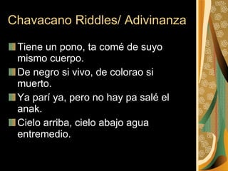 Chavacano Riddles/ Adivinanza Tiene un pono, ta comé de suyo mismo cuerpo.  De negro si vivo, de colorao si muerto.  Ya parí ya, pero no hay pa salé el anak.  Cielo arriba, cielo abajo agua entremedio.  