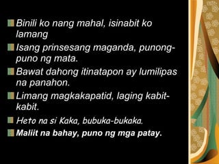 Binili ko nang mahal, isinabit ko lamang   Isang prinsesang maganda, punong-puno ng mata.   Bawat dahong itinatapon ay lumilipas na panahon.   Limang magkakapatid, laging kabit-kabit .  Heto na si Kaka, bubuka-bukaka.  Maliit na bahay, puno ng mga patay. 
