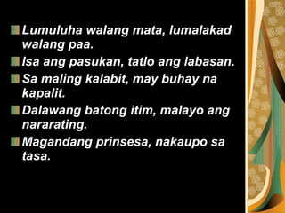 Lumuluha walang mata, lumalakad walang paa. Isa ang pasukan, tatlo ang labasan. Sa maling kalabit, may buhay na kapalit. Dalawang batong itim, malayo ang nararating. Magandang prinsesa, nakaupo sa tasa. 