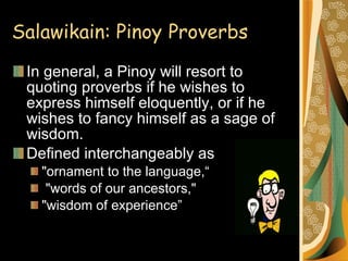 Salawikain: Pinoy   Proverbs In general, a Pinoy will resort to quoting proverbs if he wishes to express himself eloquently, or if he wishes to fancy himself as a sage of wisdom.  Defined interchangeably as  "ornament to the language,“ "words of our ancestors,"  "wisdom of experience” 