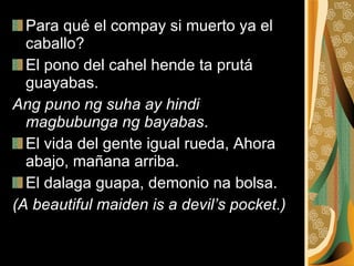 Para qué el compay si muerto ya el caballo?  El pono del cahel hende ta prutá guayabas. Ang puno ng suha ay hindi magbubunga ng bayabas . El vida del gente igual rueda, Ahora abajo, mañana arriba.  El dalaga guapa, demonio na bolsa.  (A beautiful maiden is a devil’s pocket.) 