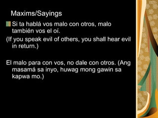 Si ta hablá vos malo con otros, malo también vos el oí.  (If you speak evil of others, you shall hear evil in return.) El malo para con vos, no dale con otros. (Ang masamá sa inyo, huwag mong gawin sa kapwa mo.)  Maxims/Sayings 