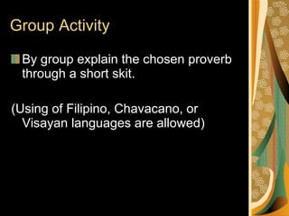 Group Activity By group explain the chosen proverb through a short skit. (Using of Filipino, Chavacano, or Visayan languages are allowed) 