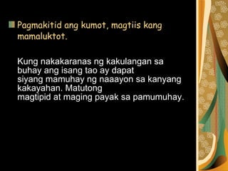 Pagmakitid ang kumot, magtiis kang mamaluktot.  Kung nakakaranas ng kakulangan sa buhay ang isang tao ay dapat  siyang mamuhay ng naaayon sa kanyang kakayahan. Matutong  magtipid at maging payak sa pamumuhay. 