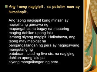 Ang taong nagigipit, sa patalim man ay kumakapit. Ang taong nagigipit kung minsan ay napipilitang gumawa ng  mapangahas na bagay na maaaring maging dahilan upang lalu  lamang siyang magipit. Halimbawa, ang taong may mabigat na  pangangailangan ng pera ay nagagawang mangutang ng  patubuan, tulad ng five-six, na nagiging dahilan upang lalu pa  siyang mangailangan ng pera.  