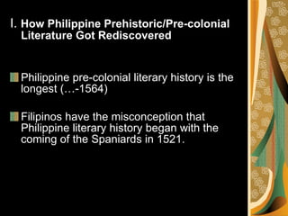I.  How Philippine Prehistoric/Pre-colonial Literature Got Rediscovered Philippine pre-colonial literary history is the longest (…-1564) Filipinos have the misconception that Philippine literary history began with the coming of the Spaniards in 1521.  