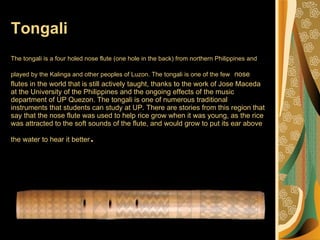 Tongali The tongali is a four holed nose flute (one hole in the back) from northern Philippines and played by the Kalinga and other peoples of Luzon. The tongali is one of the few   nose flutes in the world that is still actively taught, thanks to the work of Jose Maceda at the University of the Philippines and the ongoing effects of the music department of UP Quezon. The tongali is one of numerous traditional instruments that students can study at UP. There are stories from this region that say that the nose flute was used to help rice grow when it was young, as the rice was attracted to the soft sounds of the flute, and would grow to put its ear above the water to hear it better .  