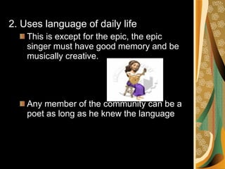2. Uses language of daily life This is except for the epic, the epic singer must have good memory and be musically creative. Any member of the community can be a poet as long as he knew the language 
