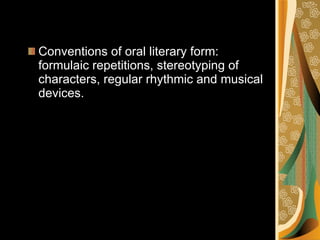 Conventions of oral literary form: formulaic repetitions, stereotyping of characters, regular rhythmic and musical devices. 