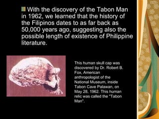 This human skull cap was discovered by Dr. Robert B. Fox, American anthropologist of the National Museum, inside Tabon Cave Palawan, on May 28, 1962. This human relic was called the "Tabon Man".  With the discovery of the Tabon Man in 1962, we learned that the history of the Filipinos dates to as far back as 50,000 years ago, suggesting also the possible length of existence of Philippine literature. 