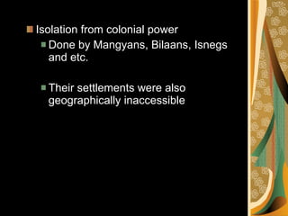 Isolation from colonial power Done by Mangyans, Bilaans, Isnegs and etc. Their settlements were also geographically inaccessible 
