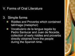 V. Forms of Oral Literature Simple forms Riddles and Proverbs which contained talinhaga (metaphor) Vocabulario de la lengua tagala by Pedro Sanlucar and Juan de Noceda, collection of early riddles and proverbs directly obtained from the people during the Spanish time.  
