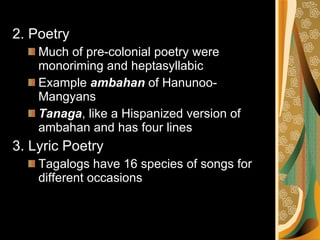 2. Poetry Much of pre-colonial poetry were monoriming and heptasyllabic Example  ambahan  of Hanunoo-Mangyans Tanaga , like a Hispanized version of ambahan and has four lines 3. Lyric Poetry Tagalogs have 16 species of songs for different occasions 