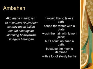 Ambahan Ako mana manrigsan  sa may panayo pinggan sa may tupas balian ako ud nakarigsan inambing bahayawan sinag-uli batangan I would like to take a bath  scoop the water with a plate wash the hair with lemon juice; but I could not take a bath, because the river is dammed with a lot of sturdy trunks 