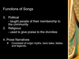 Functions of Songs Political  - taught people of their membership to the community 2.  Religious - used to give praise to the divinities 4. Prose Narratives Consisted of origin myths, hero tales, fables and legends. 
