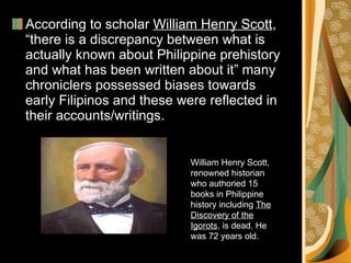 According to scholar  William Henry Scott , “there is a discrepancy between what is actually known about Philippine prehistory and what has been written about it” many chroniclers possessed biases towards early Filipinos and these were reflected in their accounts/writings. William Henry Scott, renowned historian who authoried 15 books in Philippine history including  The Discovery of the Igorots , is dead. He was 72 years old.  