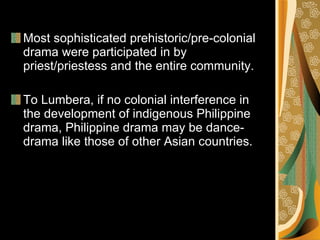Most sophisticated prehistoric/pre-colonial drama were participated in by priest/priestess and the entire community. To Lumbera, if no colonial interference in the development of indigenous Philippine drama, Philippine drama may be dance-drama like those of other Asian countries. 