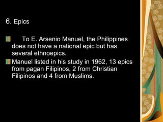 6.  Epics To E. Arsenio Manuel, the Philippines does not have a national epic but has several ethnoepics. Manuel listed in his study in 1962, 13 epics from pagan Filipinos, 2 from Christian Filipinos and 4 from Muslims. 