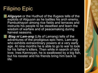 Filipino Epic Aliguyon  or the Hudhud of the Ifugaos tells of the exploits of Aliguyon as he battles his arch enemy, Pambukhayon among rice fields and terraces and instructs his people to be steadfast and learn the wisdom of warfare and of peacemaking during harvest seasons.    Biag ni Lam-ang  (Life of Lamang) tells of the adventures of the prodigious epic hero, Lam-ang who exhibits extraordinary powers at a very early age. At nine months he is able to go to war to look for his father’s killers. Then while in search of lady love, Ines Kannoyan, he is swallowed by a big fish, but his rooster and his friends bring him back to life. 