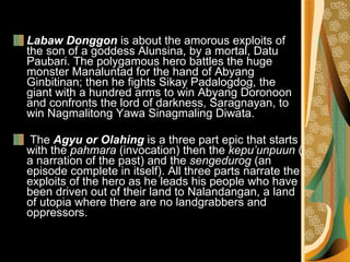 Labaw Donggon  is about the amorous exploits of the son of a goddess Alunsina, by a mortal, Datu Paubari. The polygamous hero battles the huge monster Manaluntad for the hand of Abyang Ginbitinan; then he fights Sikay Padalogdog, the giant with a hundred arms to win Abyang Doronoon and confronts the lord of darkness, Saragnayan, to win Nagmalitong Yawa Sinagmaling Diwata.  The  Agyu or Olahing  is a three part epic that starts with the  pahmara  (invocation) then the  kepu’unpuun  ( a narration of the past) and the  sengedurog  (an episode complete in itself). All three parts narrate the exploits of the hero as he leads his people who have been driven out of their land to Nalandangan, a land of utopia where there are no landgrabbers and oppressors. 