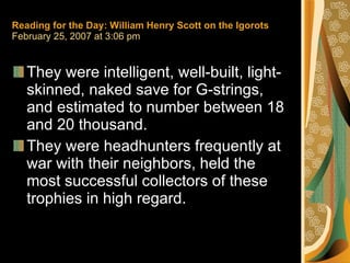 Reading for the Day: William Henry Scott on the Igorots February 25, 2007 at 3:06 pm They were intelligent, well-built, light-skinned, naked save for G-strings, and estimated to number between 18 and 20 thousand.  They were headhunters frequently at war with their neighbors, held the most successful collectors of these trophies in high regard. 