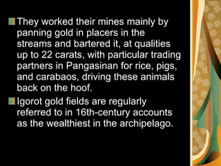 They worked their mines mainly by panning gold in placers in the streams and bartered it, at qualities up to 22 carats, with particular trading partners in Pangasinan for rice, pigs, and carabaos, driving these animals back on the hoof.  Igorot gold fields are regularly referred to in 16th-century accounts as the wealthiest in the archipelago.  