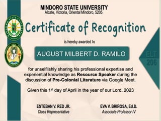 for unselflishly sharing his professional expertise and
experiential knowledge as Resource Speaker during the
discussion of Pre-Colonial Literature via Google Meet.
AUGUST MILBERT D. RAMILO
Given this 1st day of April in the year of our Lord, 2023
 