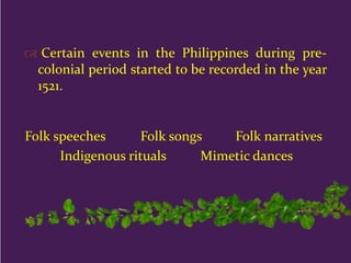  Certain events in the Philippines during pre-
colonial period started to be recorded in the year
1521.
Folk speeches Folk songs Folk narratives
Indigenous rituals Mimetic dances
 