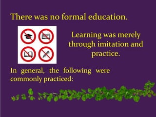 There was no formal education.
Learning was merely
through imitation and
practice.
In general, the following were
commonly practiced:
 