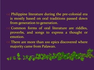  Philippine literature during the pre-colonial era
is mostly based on oral traditions passed down
from generation to generation.
 Common forms of oral literature are riddles,
proverbs, and songs to express a thought or
emotion.
 There are more than 100 epics discovered where
majority came from Palawan.
 