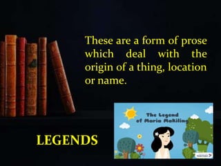 These are a form of prose
which deal with the
origin of a thing, location
or name.
LEGENDS
 
