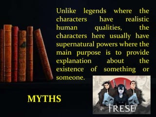 Unlike legends where the
characters have realistic
human qualities, the
characters here usually have
supernatural powers where the
main purpose is to provide
explanation about the
existence of something or
someone.
MYTHS
 