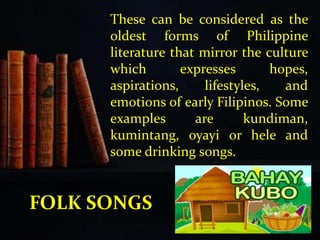 These can be considered as the
oldest forms of Philippine
literature that mirror the culture
which expresses hopes,
aspirations, lifestyles, and
emotions of early Filipinos. Some
examples are kundiman,
kumintang, oyayi or hele and
some drinking songs.
FOLK SONGS
 