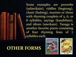Some examples are proverbs
(salawikain), riddles (bugtong),
chant (bulong), maxims or those
with rhyming couplets of 5, 6, or
8 syllables, sayings (kasabihan),
and idiom (sawikain). Tanaga is
another favorite poem consisting
of four rhyming lines of 7
syllables each.
OTHER FORMS
 