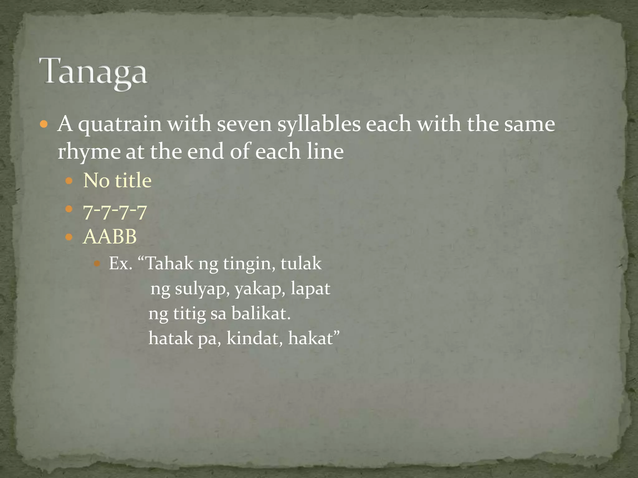 A quatrain with seven syllables each with the same rhyme at the end of each lineNo title7-7-7-7AABBEx. “Tahakngtingin, tulakngsulyap, yakap, lapatngtitigsabalikat.hatak pa, kindat, hakat”  	Tanaga